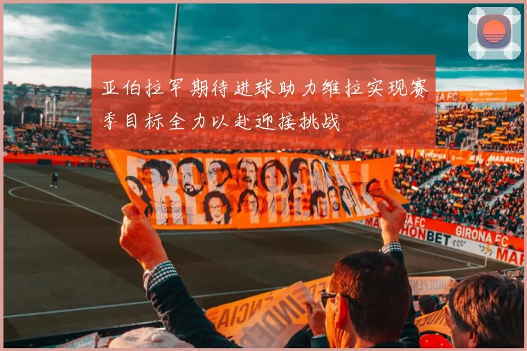 亚伯拉罕期待进球助力维拉实现赛季目标全力以赴迎接挑战