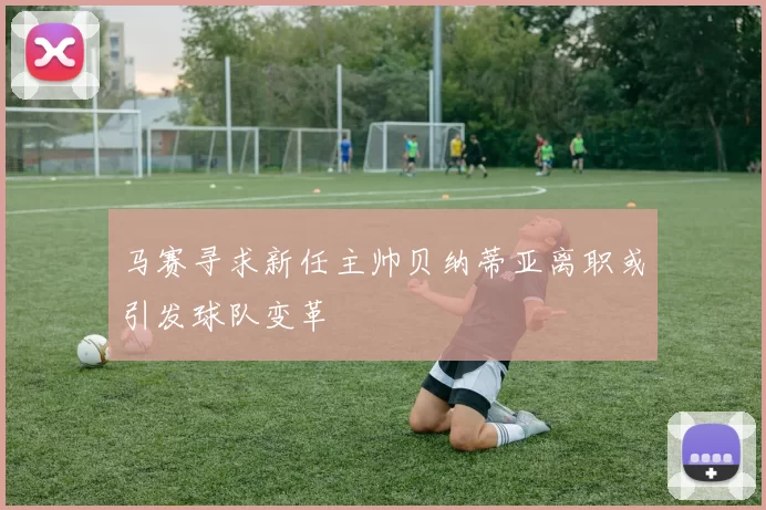 马赛寻求新任主帅贝纳蒂亚离职或引发球队变革