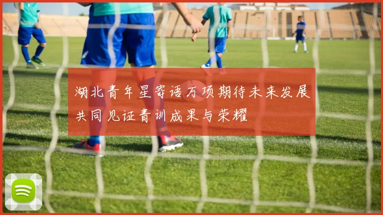 湖北青年星寄语万项期待未来发展共同见证青训成果与荣耀