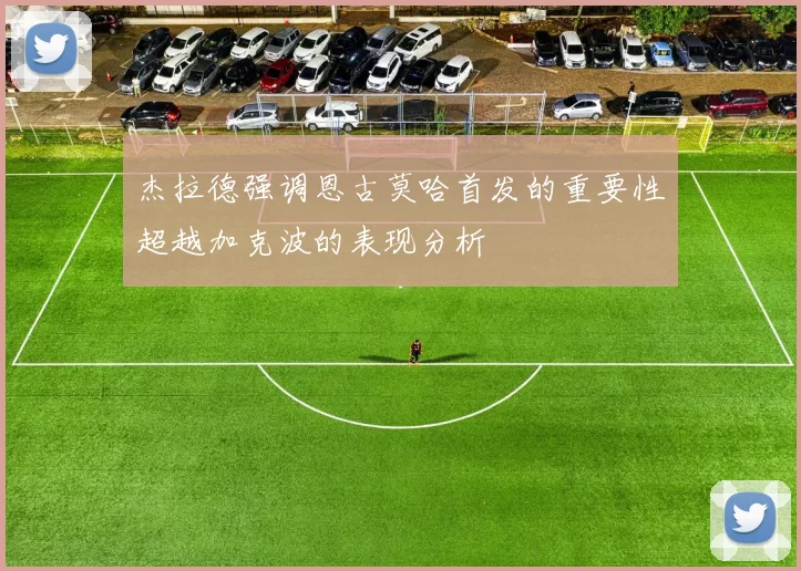 杰拉德强调恩古莫哈首发的重要性超越加克波的表现分析