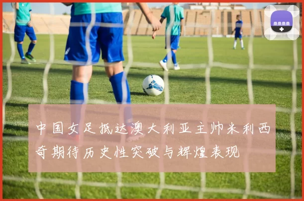 中国女足抵达澳大利亚主帅米利西奇期待历史性突破与辉煌表现