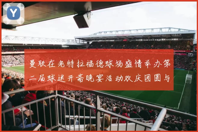 曼联在老特拉福德球场盛情举办第二届球迷开斋晚宴活动欢庆团圆与友谊