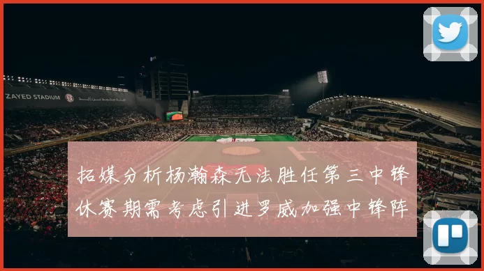 拓媒分析杨瀚森无法胜任第三中锋休赛期需考虑引进罗威加强中锋阵容