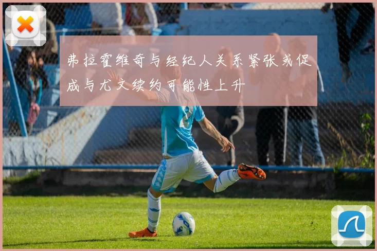 弗拉霍维奇与经纪人关系紧张或促成与尤文续约可能性上升