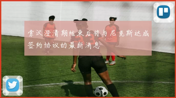 索汉澄清期结束后将与尼克斯达成签约协议的最新消息
