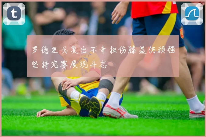 罗德里戈复出不幸扭伤膝盖仍顽强坚持完赛展现斗志