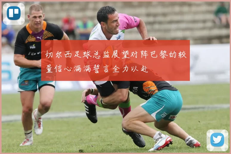 切尔西足球总监展望对阵巴黎的较量信心满满誓言全力以赴
