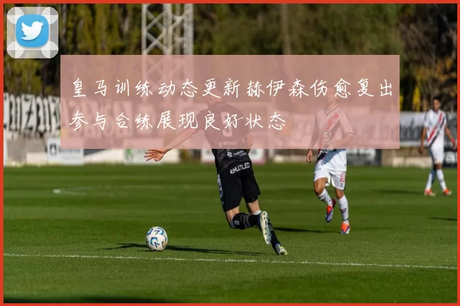 皇马训练动态更新赫伊森伤愈复出参与合练展现良好状态