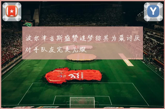 波尔津吉斯盛赞追梦称其为最讨厌对手队友完美无瑕