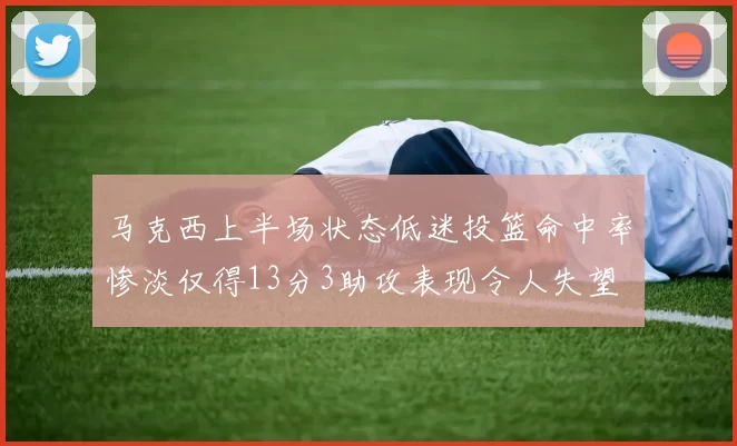 马克西上半场状态低迷投篮命中率惨淡仅得13分3助攻表现令人失望