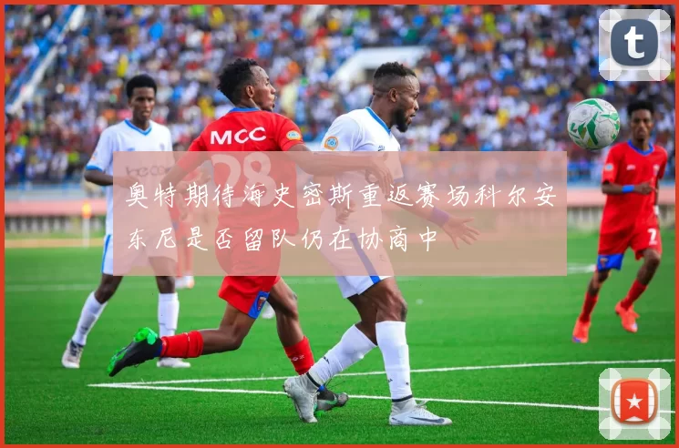 奥特期待海史密斯重返赛场科尔安东尼是否留队仍在协商中