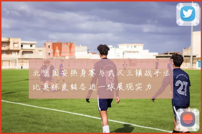 北京国安热身赛与武汉三镇战平法比奥林良铭各进一球展现实力