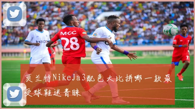 莫兰特NikeJa3配色大比拼哪一款最受球鞋迷青睐