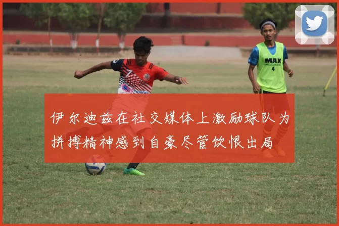 伊尔迪兹在社交媒体上激励球队为拼搏精神感到自豪尽管饮恨出局