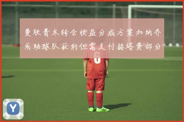曼联青木转会收益分成方案加纳乔或助球队获利但需支付赫塔费部分收益