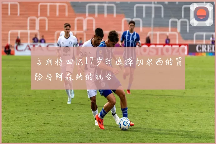 古利特回忆17岁时选择切尔西的冒险与阿森纳的机会